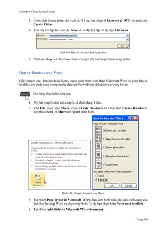 Chương 6

thuyết trình

3. Chọn chất lượng phim cần xuất ra. Ví dụ, bạn chọn là Internet & DVD và nhấn nút
Create Video.
4. Tìm nơi lưu tập tin video tại Save in và đặt tên tập tin tại hộp File name.

430. Đặt tên và chọn định dạng video

5. Nhấn nút Save và chờ PowerPoint chuyển đổi bài thuyết trình sang video.

Handout sang Word
trình soạn thảo Microsoft
.
Các bước thực hành như sau:
1. Mở bài thuyết trình cần chuyển về định dạng Video.
2. Vào File, chọn lệnh Share, chọn Create Handouts và chọn lệnh Create Handouts,
hộp thoại Send to Microsoft Word xuất hiện.

431. Chuyển handout sang Word

3. Tại nhóm Page layout in Microsoft Word, bạn xem hình mẫu các kiểu định dạng của
khi chuyển sang Word và chọn mộy kiểu. Ví dụ bạn chọn kiểu Notes next to slides.
4. Tại nhóm Add slides to Microsoft Word document:
Trang 260

 
