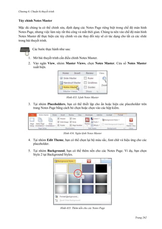 Chương 6

thuyết trình

Tùy chỉnh Notes Master
Mặc dù chúng ta có thể chỉnh sửa, định dạng các Notes Page riêng biệt trong chế độ màn hình
Notes Page, nhưng việc làm này rất thủ công và mất thời gian. Chúng ta nên vào chế độ màn hình
Notes Master để thực hiện các tùy chỉnh và các thay đổi này sẽ có tác dụng cho tất cả các slide
trong bài thuyết trình.
Các bước thực hành như sau:
1. Mở bài thuyết trình cần điều chỉnh Notes Master.
2. Vào ngăn View, nhóm Master Views, chọn Notes Master. Cửa sổ Notes Master
xuất hiện.

433. Lệnh Notes Master

3. Tại nhóm Placeholders, bạn có thể thiết lập cho ẩn hoặc hiện các placeholder trên
trang Notes Page bằng cách bỏ chọn hoặc chọn vào các hộp kiểm.

434. Ngăn lệnh Notes Master

4. Tại nhóm Edit Theme, bạn có thể chọn lại bộ màu sắc, font chữ và hiệu ứng cho các
placeholder.
5. Tại nhóm Background, bạn có thể thêm nền cho các Notes Page. Ví dụ, bạn chọn
Style 2 tại Background Styles.

435. Thêm nền cho các Notes Page

Trang 262

 