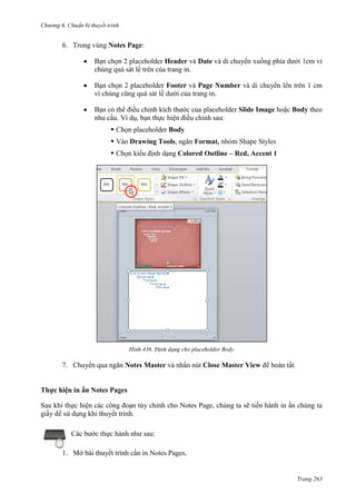 Chương 6

thuyết trình

6. Trong vùng Notes Page:
Bạn chọn 2 placeholder Header và Date và di chuyển xuống phía dưới 1cm vì
chúng quá sát lề trên của trang in.
Bạn chọn 2 placeholder Footer và Page Number và di chuyển lên trên 1 cm
vì chúng cũng quá sát lề dưới của trang in.
Bạn có thể điều chỉnh kích thước của placeholder Slide Image hoặc Body theo
nhu cầu. Ví dụ, bạn thực hiện điều chỉnh sau:
 Chọn placeholder Body
 Vào Drawing Tools, ngăn Format, nhóm Shape Styles
 Chọn kiểu định dạng Colored Outline – Red, Accent 1

436. Định dạng cho placeholder Body

7. Chuyển qua ngăn Notes Master và nhấn nút Close Master View để hoàn tất.
Thực hiện in ấn Notes Pages
Sau khi thực hiện các công đoạn tùy chỉnh cho Notes Page, chúng ta sẽ tiến hành in ấn chúng ta
giấy để sử dụng khi thuyết trình.
Các bước thực hành như sau:
1. Mở bài thuyết trình cần in Notes Pages.

Trang 263

 