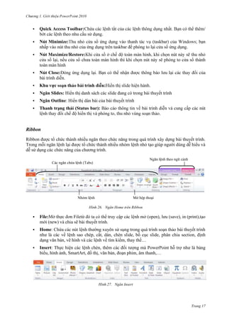 2010


Quick Access Toolbar:
.



Minimize:

(taskbar
taskbar



Maximize/Restore:



;
.

Close:
.



:



Ngăn Slides: Hiển thị danh sách các slide đang có trong bài thuyết trình



Ngăn Outline: Hiển thị dàn bài của bài thuyết trình



(Status bar):

.

.

Ribbon
Ribbon được tổ chức thành nhiều ngăn theo chức năng trong quá trình xây dựng bài thuyết trình.
Trong mỗi ngăn lệnh lại được tổ chức thành nhiều nhóm lệnh nhỏ tạo giúp người dùng dễ hiểu và
dễ sử dụng các chức năng của chương trình.
(Tabs)

26. Ngăn Home trên Ribbon

(open), lưu (save), in (print),



File:
File
(new) và chia sẽ b thuyết trình.



Home: Chứa các nút lệnh thường xuyên sử sụng trong quá trình soạn thảo bài thuyết trình
như là các về lệnh sao chép, cắt, dán, chèn slide, bố cục slide, phân chia section, định
dạng văn bản, vẽ hình và các lệnh về tìm kiếm, thay thế…



Insert: Thực hiện các lệnh chèn, thêm các đối tượng mà PowerPoint hỗ trợ như là bảng
biểu, hình ảnh, SmartArt, đồ thị, văn bản, đoạn phim, âm thanh,…

27. Ngăn Insert

Trang 17

 