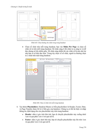 Chương 6

thuyết trình

445. Chọn hướng cho slide trong trang handout

handout
Slides Per Page
slide sẽ in
handout. Số slide càng ít thì slide in ra càng to và dễ
đọc nhưng sẽ tốn nhiều giấy. Số slide càng nhiều thì các slide sẽ bị nén nhỏ lại
nên bản in sẽ khó đọc hơn. Trong tùy chọn về số slide, người ta thường chọn
in 2 slide trên một trang handout.

446.

4. Tại nhóm Placeholders:

là
. Chúng ta có thể ẩn hiện và nhập
thông tin, định dạng cho các placeholder này trên trang handout.
Header: nằm ở
, bạn di chuyển placeholder này xuống dưới
1cm và qua phải 1cm vì nó quá sát lề.
Footer: nằm ở
, bạn di chuyển placeholder này lên trên 1cm
và qua phải 1cm vì nó quá sát lề.
Trang 270

 