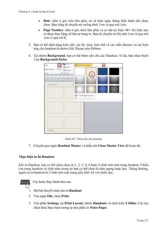 Chương 6

thuyết trình

Date: nằm ở
. Bạn cũng di chuyển nó xuống dưới 1cm và qua trái 1cm.
Page Number: nằm

<#>
thứ tự trang in. Bạn di chuyển nó lên trên 1cm và qua trái

1cm vì quá sát lề.
5.

(th
.

6. Tại nhóm Background, bạn có thể thêm nền cho các Handout. Ví dụ, bạn chọn Style
2 tại Background Styles.

447. Thêm nền cho handout

7. Chuyển qua ngăn Handout Master và nhấn nút Close Master View để hoàn tất.
Thực hiện in ấn Handout

.
Các bước thực hành như sau:
1. Mở bài thuyết trình cần in Handout.
2. Vào ngăn File, chọn Print.
3. Vào phần Settings, tại Print Layout, nhóm Handouts và chọn kiểu 2 Slides. Các tùy
chọn khác thực hiện tương tự như phần in Notes Pages.

Trang 271

 