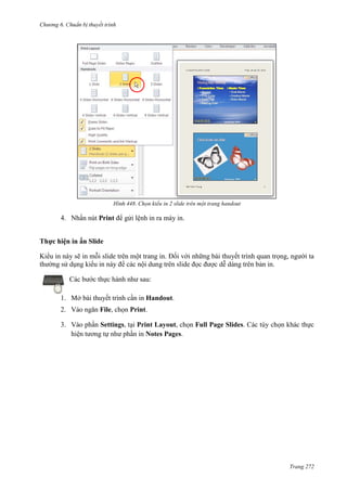 Chương 6

thuyết trình

448. Chọn kiểu in 2 slide trên một trang handout

4. Nhấn nút Print để gửi lệnh in ra máy in.
Thực hiện in ấn Slide
Kiểu in này sẽ in mỗi slide trên một trang in. Đối với những bài thuyết trình quan trọng, người ta
thường sử dụng kiểu in này để các nội dung trên slide đọc được dễ dàng trên bản in.
Các bước thực hành như sau:
1. Mở bài thuyết trình cần in Handout.
2. Vào ngăn File, chọn Print.
3. Vào phần Settings, tại Print Layout, chọn Full Page Slides. Các tùy chọn khác thực
hiện tương tự như phần in Notes Pages.

Trang 272

 
