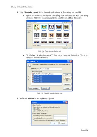 Chương 6

thuyết trình

4. Hộp Files to be copied liệt kê danh sách các tập tin sẽ được đóng gói vào CD.
Bạn có thể thêm vào các tập tin khác bằng cách nhấn vào nút Add... và trong
hộp thoại Add Files bạn chọn các tập tin và nhấn nút Add để thêm vào.

451. Thêm tập tin sẽ đóng gói

Để xóa bớt các tập tin trong CD, bạn chọn chúng từ danh sách File to be
copied và nhấn nút Remove.

452. Loại bớt tập tin sẽ đóng gói

5.

Option

.

Trang 274

 