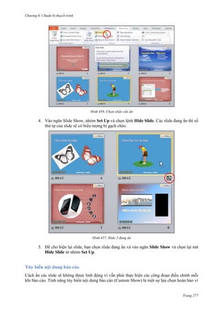 Chương 6

thuyết trình

456. Chọn slide cần ẩn

4. Vào ngăn Slide Show, nhóm Set Up và chọn lệnh Hide Slide. Các slide đang ẩn thì số
thứ tự của slide sẽ có biểu tượng bị gạch chéo.

457. Slide 5 đang ẩn

5. Để cho hiện lại slide, bạn chọn slide đang ẩn và vào ngăn Slide Show và chọn lại nút
Hide Slide từ nhóm Set Up.

Cách ẩn các slide sẽ không được linh động vì vẫn phải thực hiện các công đoạn điều chỉnh mỗi
khi báo cáo. Tính năng tùy biến nội dung báo cáo (Custom Show) là một sự lựa chọn hoàn hảo vì

Trang 277

 