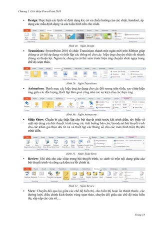 2010


Design:Thực hiện các lệnh về định dạng kíc cở và chiều hướng của các slide, handout, áp
dụng các mẫu định dạng và các kiểu hình nền cho slide.

28. Ngăn Design


Transitions: PowerPoint 2010 tổ chức Transitions thành một ngăn mới trên Ribbon giúp
chúng ta có thể áp dụng và thiết lập các thông số cho các hiệu ứng chuyển slide rất nhanh
chóng và thuận lợi. Ngoài ra, chúng ta có thể xem trước hiệu ứng chuyển slide ngay trong
chế độ soạn thảo.

29. Ngăn Transitions


Animations: Danh mục các hiệu ứng áp dụng cho các đối tượng trên slide, sao chép hiệu
ứng giữa các đối tượng, thiết lập thời gian cũng như các sự kiện cho các hiệu ứng.

30. Ngăn Animations


Slide Show: Chuẩn bị các thiết lập cho bài thuyết trình trước khi trình diễn, tùy biến về
mặt nội dung của bài thuyết trình trong các tình huống báo cáo, broadcast bài thuyết trình
cho các khán giả theo dõi từ xa và thiết lập các thông số cho các màn hình hiển thị khi
trình diễn.

31. Ngăn Slide Show


Review: Ghi chú cho các slide trong bài thuyết trình, so sánh và trộn nội dung giữa các
bài thuyết trình và công cụ kiểm tra lỗi chính tả.

32. Ngăn Review


View: Chuyển đổi qua lại giữa các chế độ hiển thị, cho hiển thị hoặc ẩn thanh thước, các
đường lưới, điều chỉnh kích thước vùng sọan thảo, chuyển đổi giữa các chế độ màu hiển
thị, sắp xếp các cửa sổ,…

Trang 18

 