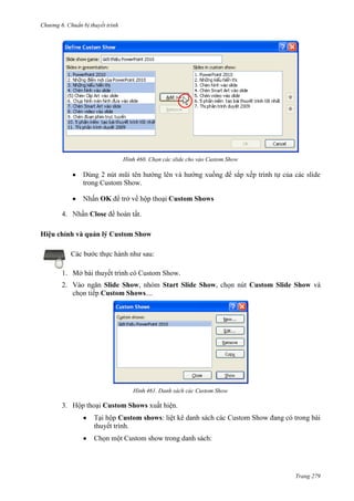 Chương 6

thuyết trình

460. Chọn các slide cho vào Custom Show

hướng

2 nút
trong Custom Show.

OK để trở về hộp thoại Custom Shows
4.

Close

.

Hiệu chỉnh và quản lý Custom Show
Các bước thực hành như sau:
1. Mở bài thuyết trình có Custom Show.
2. Vào ngăn Slide Show, nhóm Start Slide Show, chọn nút Custom Slide Show và
chọn tiếp Custom Shows....

461. Danh sách các Custom Show

3. Hộp thoại Custom Shows xuất hiện.
Tại hộp Custom shows: liệt kê danh sách các Custom Show đang có trong bài
thuyết trình.
Chọn một Custom show trong danh sách:

Trang 279

 
