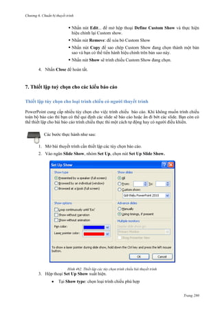 Chương 6

thuyết trình

 Nhấn nút Edit... để mở hộp thoại Define Custom Show và thực hiện
hiệu chỉnh lại Custom show.
 Nhấn nút Remove: để xóa bỏ Custom Show
 Nhấn nút Copy để sao chép Custom Show đang chọn thành một bản
sao và bạn có thể tiến hành hiệu chỉnh trên bản sao này.
 Nhấn nút Show sẽ trình chiếu Custom Show đang chọn.
4.

Close

.

7. Thiết lập tuỳ chọn cho các kiểu báo cáo
Thiết lập tùy chọn cho loại trình chiếu có người thuyết trình
PowerPoint cung cấp nhiều tùy chọn cho việc trình chiếu báo cáo. Khi không muốn trình chiếu
toàn bộ báo cáo thì bạn có thể qui định các slide sẽ báo cáo hoặc ẩn đi bớt các slide. Bạn còn có
thể thiết lập cho bài báo cáo trình chiếu thực thi một cách tự động hay có người điều khiển.
Các bước thực hành như sau:
1. Mở bài thuyết trình cần thiết lập các tùy chọn báo cáo.
2. Vào ngăn Slide Show, nhóm Set Up, chọn nút Set Up Slide Show.

462. Thiết lập các tùy chọn trình chiếu bài thuyết trình

3. Hộp thoại Set Up Show xuất hiện.
Tại Show type: chọn loại trình chiếu phù hợp
Trang 280

 
