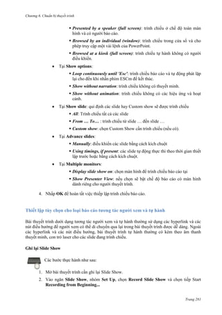 Chương 6

thuyết trình

 Presented by a speaker (full screen): trình chiếu ở chế độ toàn màn
hình và có người báo cáo.
 Browsed by an individual (window): trình chiếu trong cửa sổ và cho
phép truy cập một vài lệnh của PowerPoint.
 Browsed at a kiosk (full screen): trình chiếu tự hành không có người
điều khiển.
Tại Show options:
 Loop continuously until 'Esc': trình chiếu báo cáo và tự động phát lặp
lại cho đến khi nhấn phím ESCm để kết thúc.
 Show without narration: trình chiếu không có thuyết minh.
 Show without animation: trình chiếu không có các hiệu ứng và hoạt
cảnh.
Tại Show slide: qui định các slide hay Custom show sẽ được trình chiếu
 All: Trình chiếu tất cả các slide
 From … To… : trình chiếu từ slide … đến slide …
 Custom show: chọn Custom Show cần trình chiếu (nếu có).
Tại Advance slides:
 Manually: điều khiển các slide bằng cách kích chuột
 Using timings, if present: các slide tự động thực thi theo thời gian thiết
lập trước hoặc bằng cách kích chuột.
Tại Multiple monitors:
 Display slide show on: chọn màn hình để trình chiếu báo cáo tại
 Show Presenter View: nếu chọn sẽ bật chế độ báo cáo có màn hình
dành riêng cho người thuyết trình.
4. Nhấp OK để hoàn tất việc thiếp lập trình chiếu báo cáo.

Thiết lập tùy chọn

xem

Bài thuyết trình dưới dạng tương tác người xem và tự hành thường sử dụng các hyperlink và các
nút điều hướng để người xem có thể di chuyển qua lại trong bài thuyết trình
. Ngoài
các hyperlink và các nút điều hướng, bài thuyết trình tự hành thường có kèm theo âm thanh
thuyết minh, con trỏ laser cho các slide đang trình chiếu.
Ghi lại Slide Show
Các bước thực hành như sau:
1. Mở bài thuyết trình cần ghi lại Slide Show.
2.

ngăn Slide Show, nhóm Set Up, chọn Record Slide Show và chọn tiếp Start
Recording from Beginning...
Trang 281

 