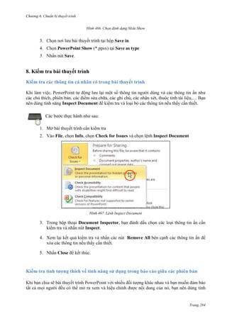 Chương 6

thuyết trình
466.

3. Chọn nơi lưu bài thuyết trình tại hộp Save in
4.

PowerPoint Show (*.ppsx)

5.

Save as type

Save.

8. Kiểm tra bài thuyết trình
cá nhân
ghi chú, các nhận xét, t
Inspect Document

,…
.

Các bước thực hành như sau:
1. Mở bài thuyết trình cần kiểm tra
2. Vào File, chọn Info, chọn Check for Issues và chọn lệnh Inspect Document

467. Lệnh Inspect Document

3. Trong hộp thoại Document Inspector, bạn đánh dấu chọn các loại thông tin ẩn cần
kiểm tra và nhấn nút Inspect.
4. Xem lại kết quả kiểm tra và nhấn các nút Remove All bên cạnh các thông tin ẩn
.
5. N

Close để kết thúc.

Trang 284

 