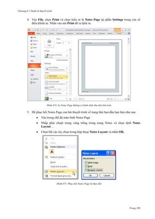 Chương 6

thuyết trình

4. Vào File, chọn Print và chọn kiểu in là Notes Page tại phần Settings trong cửa sổ
điều khiển in. Nhấn vào nút Print để ra lệnh in.

474. In Notes Page không có hình slide thu nhỏ bên trên

5. Để phục hồi Notes Page của bài thuyết trình về trạng thái ban đầu bạn làm như sau:
Vào trong chế độ màn hình Notes Page
Nhấp phải chuột trong vùng trống trong trang Notes và chọn lệnh Notes
Layout…
Chọn hết các tùy chọn trong hộp thoại Notes Layout và nhấn OK.

475. Phục hồi Notes Page bị thay đổi

Trang 288

 