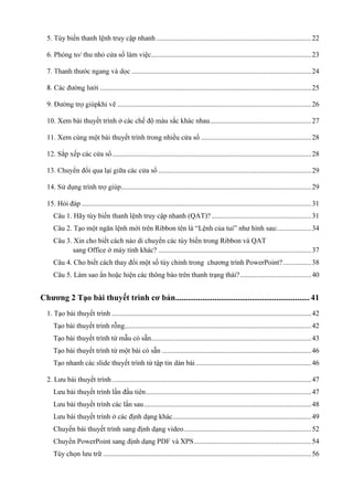 5. Tùy biến thanh lệnh truy cập nhanh ....................................................................................... 22
ửa sổ làm việc .......................................................................................... 23
..................................................................................................... 24
....................................................................................................................... 25
ẽ ............................................................................................................. 26
10. Xem bài thuyết trình ở

ắc khác nhau ......................................................... 27

11. Xem cùng một bài thuyết trình trong nhiều cửa sổ .............................................................. 28
................................................................................................................ 28
ổ

...................................................................................... 29
........................................................................................................... 29

15. Hỏi đáp ................................................................................................................................. 31
Câu 1. Hãy tùy biến thanh lệnh truy cập nhanh (QAT)? ........................................................ 31
Câu 2. Tạo một ngăn lệnh mới trên Ribbon tên là “Lệnh của tui” như hình sau:................... 34
Câu 3. Xin cho biết cách nào di chuyển các tùy biến trong Ribbon và QAT
sang Office ở máy tính khác? ...................................................................................... 37
Câu 4. Cho biết cách thay đổi một số tùy chỉnh trong chương trình PowerPoint? ................ 38
Câu 5. Làm sao ẩn hoặc hiện các thông báo trên thanh trạng thái? ........................................ 40

Chương 2 Tạo bài thuyết trình cơ bản................................................................. 41
1. Tạo bài thuyết trình ................................................................................................................ 42
Tạo bài thuyết trình rỗng......................................................................................................... 42
Tạo bài thuyết trình từ mẫu có sẵn .......................................................................................... 43
Tạo bài thuyết trình từ một bài có sẵn .................................................................................... 46
Tạo nhanh các slide thuyết trình từ tập tin dàn bài ................................................................. 46
2. Lưu bài thuyết trình ................................................................................................................ 47
Lưu bài thuyết trình lần đầu tiên ............................................................................................. 47
Lưu bài thuyết trình các lần sau .............................................................................................. 48
Lưu bài thuyết trình ở các định dạng khác.............................................................................. 49
Chuyển bài thuyết trình sang định dạng video........................................................................ 52
.................................................................. 54
Tùy chọn lưu trữ ..................................................................................................................... 56

 