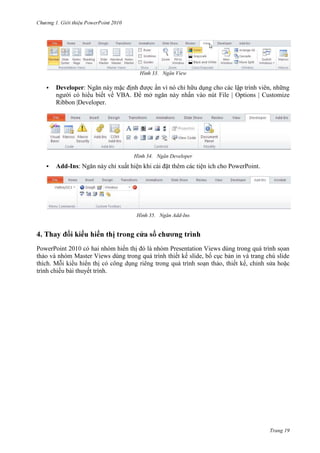 2010

33. Ngăn View


Developer: Ngăn này mặc định được ẩn vì nó chỉ hữu dụng cho các lập trình viên, những
người có hiểu biết về VBA. Để mở ngăn này nhấn vào nút File | Options | Customize
Ribbon |Developer.

34. Ngăn Developer


Add-Ins: Ngăn này chỉ xuất hiện khi cài đặt thêm các tiện ích cho PowerPoint.

35. Ngăn Add-Ins

4.
PowerPoint 201
hai nhóm hiển thị đó là nhóm Presentation Views dùng trong quá trình sọan
thảo và nhóm Master Views dùng trong quá trình thiết kế slide, bố cục bản in và trang chú slide
thích. M
hiển thị
, thiết kế,
bài thuyết trình.

Trang 19

 