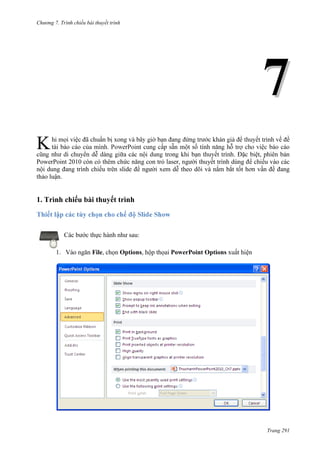 Chương 7. T

chiếu bài thuyết trình

7
K

việc đã

xong

đề

tài

. Đặc biệt, phiên bản
PowerPoint 2010 còn có thêm chức năng con trỏ laser, người thuyết trình dùng để chiếu vào các
nội dung đang trình chiếu trên slide để người xem dễ theo dõi và nắm bắt tốt hơn vấn đề đang
thảo luận.

1. Trình chiếu bài thuyết trình
Thiết lập các t
Các bước thực hành như sau:
1. Vào ngăn File, chọn Options, hộp thọai PowerPoint Options xuất hiện

Trang 291

 