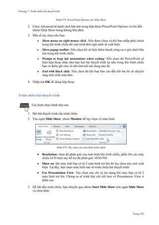 Chương 7. T

chiếu bài thuyết trình
478. PowerPoint Options cho Slide Show

2. Chọn Advanced từ danh sách bên trái trong hộp thọai PowerPoint Options và tìm đến
nhóm Slide Show trong khung bên phải.
3.

:
Show menu on right mouse click:
trình đơn ngữ cảnh

.

Show popup toolbar:
.
Prompt to keep ink annotations when exiting:
thuyết trình
ghi chú

.

End with black slide:
.
4.

OK

.

Trình chiếu bài thuyết trình
Các bước thực hành như sau:
1. Mở bài thuyết trình cần trình chiếu
2. Vào ngăn Slide Show, nhóm Monitor để tùy chọn về màn hình.

479. Tùy chọn cho màn hình trình chiếu

Resolution: chọn độ phân giải của màn hình khi trình chiếu, phần lớn các máy
chiếu LCD hiện nay hỗ trợ độ phân giải 1024x768.
Show on: khi máy tính bạn có từ 2 màn hình trở lên thì tùy chọn này mới xuất
hiện. Tại đây, bạn chọn màn hình nào sẽ trình chiếu bài thuyết trình.
Use Presentation View: Tùy chọn này chỉ có tác dụng khi máy bạn có từ 2
màn hình trở lên. Chúng ta sẽ trình bày chi tiết hơn về Presentation View ở
phần sau.
chuyển qua nhóm Start Slide Show trên ngăn Slide Show

3.
và chọn lệnh:

Trang 292

 