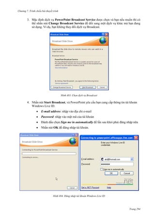 Chương 7. T

chiếu bài thuyết trình

3. Mặc định dịch vụ PowerPoint Broadcast Service được chọn và bạn nếu muốn thì có
thể nhấn nút Change Broadcast Service để đổi sang một dịch vụ khác mà bạn đang
sử dụng. Ví dụ, bạn không thay đổi dịch vụ Broadcast.

483. Chọn dịch vụ Broadcast

4. Nhấn nút Start Broadcast, và PowerPoint yêu cầu bạn cung cấp thông tin tài khoản
Windows Live ID.
E-mail address: nhập vào địa chỉ e-mail
Password: nhập vào mật mã của tài khoản
Đánh dấu chọn Sign me in automatically để lần sau khỏi phải đăng nhập nữa
Nhấn nút OK để đăng nhập tài khoản.

484. Đăng nhập tài khoản Windows Live ID

Trang 294

 