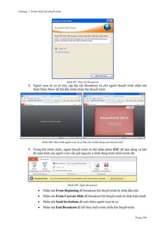 Chương 7. T

chiếu bài thuyết trình

487. Địa chỉ Broadcast

8. Người xem từ xa sẽ truy cập địa chỉ Broadcast và chờ người thuyết trình nhấn nút
Start Slide Show để bắt đầu trình chiếu bài thuyết trình.

488. Màn hình người xem từ xa khi chờ và khi đang xem thuyết trình

9. Trong khi trình chiếu, người thuyết trình có thể nhấn phím ESC để tạm dừng và khi
đó màn hình của người xem vẫn giữ nguyên ở slide đang trình chiếu trước đó.

489. Ngăn Broadcast

Nhấn nút From Beginning để broadcast bài thuyết trình từ slide đầu tiên
Nhấn nút From Current Slide để broadcast bài thuyết trình từ slide hiện hành
Nhấn nút Send Invitations để mời thêm người xem từ xa
Nhấn nút End Broadcast để kết thúc buổi trình chiếu bài thuyết trình.
Trang 296

 