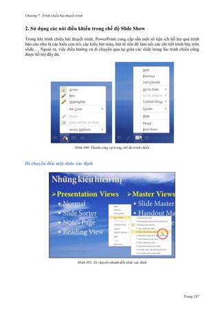 Chương 7. T

chiếu bài thuyết trình

2.

de Show

Trong khi trình chiếu bài thuyế
ột số tiện ích hỗ trợ quá trình
báo cáo như là các kiểu con trỏ, các kiểu bút màu, bút tô nền để làm nổi các chi tiết trình bày trên
slide, ... Ngoài ra, việc điều hướng và di chuyển qua lại giữa các slide trong lúc trình chiếu cũng
được hỗ trợ đầy đủ.

490.

Di chuyển đ

491.

Trang 297

 