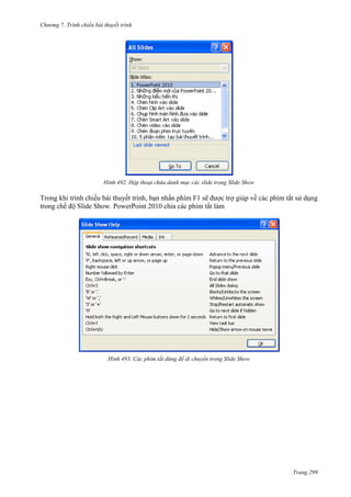 Chương 7. T

chiếu bài thuyết trình

492. Hộp thoại chứa danh mục các slide trong Slide Show

Trong khi trình chiếu bài thuyết trình, bạn nhấn phím F1 sẽ được trợ giúp về các phím tắt sử dụng
trong chế độ Slide Show. PowerPoint 2010 chia các phím tắt làm

493. Các phím tắt dùng để di chuyển trong Slide Show

Trang 299

 