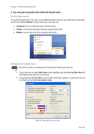 Chương 7. T

chiếu bài thuyết trình

3.

trong khi trình chiếu bài thuyết trình

Pen
Arrow Options và chọn một trong 3 tuỳ chọn sau:
Automatic
Visible:
Hidden:

496.

Sử dụng con trỏ chuột Laser
Các bước tùy chọn và sử dụng con trỏ chuột laser rất đơn giản như sau:
1. Trước tiên bạn vào ngăn Slide Show, nhóm Set Up, chọn lệnh Set Up Slide Show để
thiết lập tùy chọn màu cho con trỏ laser.
2. Trong hộp thoại Set Up Show, bạn tìm đến nhóm Show options và chọn màu cho con
trỏ chuột laser tại hộp Laser pointer color.

497. Chọn màu cho con trỏ laser

Trang 301

 