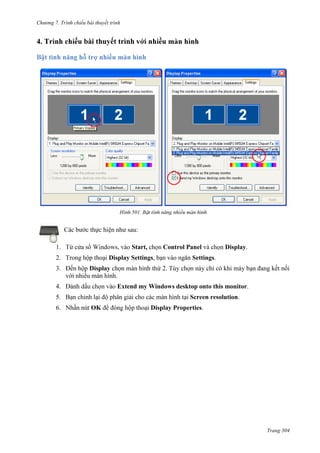Chương 7. T

chiếu bài thuyết trình

bài thuyết trình

501.

Các bước thực hiện như sau:
1.

Start, chọn Control Panel và

Display.

2. Trong hộp thoại Display Settings, bạn vào ngăn Settings.
3. Đến hộp Display chọn màn hình thứ 2. Tùy chọn này chỉ có khi máy bạn đang kết nối
với nhiều màn hình.
4.

Extend my Windows desktop onto this monitor.
ại Screen resolution.

5. B
6. N

OK

Display Properties.

Trang 304

 