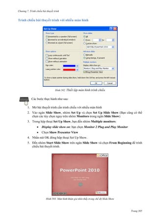 Chương 7. T

chiếu bài thuyết trình

Trình chiếu bài thuyết trình với nhiều màn hình

502.

Các bước thực hành như sau:
1. Mở bài thuyết trình cần trình chiếu với nhiều màn hình
2.

Slide Show, nhóm Set Up và chọn Set Up Slide Show (Bạn cũng có thể
chọn các tùy chọn ngay trên nhóm Monitors trong ngăn Slide Show)

3. Trong hộp thoại Set Up Show, bạn đến nhóm Multiple monitors:
Display slide show on: bạn chọn Monitor 2 Plug and Play Monitor
Chọn Show Presenter View
4. Nhấn nút OK đóng hộp thoại Set Up Show.
5. Đến nhóm Start Slide Show trên ngăn Slide Show và chọn From Beginning để trình
chiếu bài thuyết trình.

503.

Trang 305

 