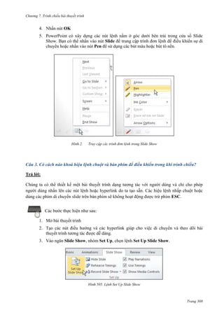 Chương 7. T

chiếu bài thuyết trình

4. Nhấn nút OK
5. PowerPoint có xây dựng các nút lệnh nằm ở góc dưới bên trái trong cửa sổ Slide
Show. Bạn có thể nhấn vào nút Slide để trung cập trình đơn lệnh để điều khiển sự di
chuyển hoặc nhấn vào nút Pen để sử dụng các bút màu hoặc bút tô nền.

2.

Truy cập các trình đơn lệnh trong Slide Show

Câu 3. Có cách nào khoá hiệu lệnh chuột và bàn phím để điều khiển trong khi trình chiếu?
Trả lời:
Chúng ta có thể thiết kế một bài thuyết trình dạng tương tác với người dùng và chỉ cho phép
người dùng nhấn lên các nút lệnh hoặc hyperlink do ta tạo sẵn. Các hiệu lệnh nhấp chuột hoặc
dùng các phím di chuyển slide trên bàn phím sẽ không hoạt động được trừ phím ESC.
Các bước thực hiện như sau:
1. Mở bài thuyết trình
2. Tạo các nút điều hướng và các hyperlink giúp cho việc di chuyển và theo dõi bài
thuyết trình tương tác được dễ dàng.
3. Vào ngăn Slide Show, nhóm Set Up, chọn lệnh Set Up Slide Show.

505. Lệnh Set Up Slide Show

Trang 308

 