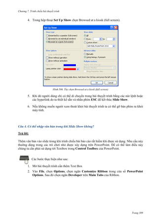 Chương 7. T

chiếu bài thuyết trình

4. Trong hộp thoại Set Up Show chọn Browsed at a kiosk (full screen).

506. Tùy chọn Browsed at a kiosk (full screen)

5. Khi đó người dùng chỉ có thể di chuyển trong bài thuyết trình bằng các nút lệnh hoặc
các hyperlink do ta thiết kế sẵn và nhấn phím ESC để kết thúc Slide Show.
6. Nếu không muốn người xem thoát khỏi bài thuyết trình ta có thể gỡ bàn phím ra khỏi
máy tính.

Câu 4. Có thể nhập văn bản trong khi Slide Show không?
Trả lời:
Thêm văn bản vào slide trong khi trình chiếu bài báo cáo rất hiếm khi được sử dụng. Nhu cầu này
thường dùng trong các trò chơi nhỏ được xây dựng trên PowerPoint. Để có thể làm điều này
chúng ta cần phải sử dụng tới Textbox trong Control Toolbox của PowerPoint.
Các bước thực hiện như sau:
1. Mở bài thuyết trình cần thêm Text Box
2. Vào File, chọn Options, chọn ngăn Customize Ribbon trong cửa sổ PowerPoint
Options. Sau đó chọn ngăn Developer trên Main Tabs của Ribbon.

Trang 309

 