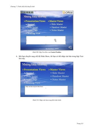 Chương 7. T

chiếu bài thuyết trình

509. Hộp Text Box của Control Toolbox

6. Khi bạn chuyển sang chế độ Slide Show, thì bạn có thể nhập văn bản trong hộp Text
box này.

510. Nhập văn bản trong khi trình chiếu

Trang 311

 