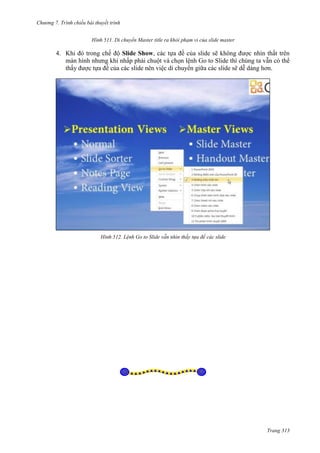 Chương 7. T

chiếu bài thuyết trình
511. Di chuyển Master title ra khỏi phạm vi của slide master

4. Khi đó trong chế độ Slide Show, các tựa đề của slide sẽ không được nhìn thất trên
màn hình nhưng khi nhấp phải chuột và chọn lệnh Go to Slide thì chúng ta vẫn có thể
thấy được tựa đề của các slide nên việc di chuyển giữa các slide sẽ dễ dàng hơn.

512. Lệnh Go to Slide vẫn nhìn thấy tựa đề các slide

Trang 313

 