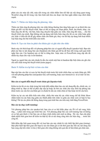 Phụ lục

phản của các màu sắc chữ, màu nền trong các slide nhằm làm nổi bật các nội dung quan trọng.
WordArt cũng rất tốt trong việc làm hình ảnh hóa các đoạn văn bản ngắn nhằm mục đích nhấn
mạnh.

Thêm các hiệu ứng đa phương tiện vào slide thông thường làm tăng hiệu quả và sự thích thú của
khán giả đối với bài thuyết trình. Bạn có thể sử dụng các đoạn phim, flash, âm thanh, nhạc, các
hiệu ứng cho đồ thị, văn bản, hiệu ứng chuyển tiếp giữa các slide, hiệu ứng đổi màu,… cho bài
thuyết trình của mình. Bạn không nên áp dụng một kiểu hiệu ứng cho tất cả các slide hoặc giữa
các slide vì điều đó rất dễ gây nhàm chán cho khán giả, thay vào đó hãy áp dụng linh hoạt nhiều
loại hiệu ứng cho bài trình diễn của mình.

cho slide
Bước này chỉ thích hợp đối với phương pháp báo cáo có người diễn thuyết (speaker-led). Bạn nên
phát các bản in nội dung báo cáo (handout) cho khán giả để họ dễ theo dõi trong suốt quá trình
nghe báo cáo. Các handout này có thể in trắng đen hoặc màu và PowerPoint cung cấp sẵn rất
nhiều tùy chọn cho việc in ấn handout.
Ngoài ra, người báo cáo nên chuẩn bị sẵn cho mình một bản in handout đặc biệt chứa các ghi chú
cho mỗi slide trong bài thuyết trình (notes pages)

9: Kiểm tra lại

và b

Bạn nên báo cáo thử và xem lại bài thuyết trình trước khi trình chiếu thực sự trước khán giả. Đối
với mỗi phương pháp báo cáo(speaker-led, self-running, hoặc user-interactive) sẽ có một vài lưu
Báo cáo có người diễn thuyết trước khán giả (Speaker-led)
Kiểm tra lại tất cả các slide trong bài trình diễn nhằm đảm bảo các nội dung đầy đủ, chính xác, và
đúng trình tự. Bạn có thể sẽ phải sắp xếp lại hoặc ẩn bớt các slide cho mục đích dự phòng (dự
đoán trước các câu hỏi của khán giả và chuẩn bị sẵn các slide chứa số liệu hoặc trả lời câu hỏi).
Kiểm tra lại các nút điều kiển trên slide, chiếu thử toàn bộ các slide trong chế độ Slide Show
nhằm kiểm tra các hiệu ứng giữa các thành phần trên slide và giữa các slide xem có hợp l
.
(self-running)
-

.

.
Trang 319

 