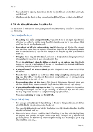 Phụ lục


?


?

Sau đây là một số bước cơ bản nhằm giúp người diễn thuyết tạo nên sự lôi cuốn và làm cho báo
cáo thành công.



Dáng đứng chắc chắn, không đi tới đi lui. Việc đi tới đi lui sẽ làm người nghe đảo mắt
nhìn theo bạn và làm họ mất tập trung. Tuy nhiên bạn nên dùng tay và phần trên cơ thể để
minh họa cho bài nói chuyện của mình.



Dùng các cử chỉ để hỗ trợ giọng nói của bạn.Nếu bạn đang nói đến ba điểm của một
việc nào đó thì có thể dùng các ngón tay để minh họa từng điểm đó. Nếu bạn đang nói đến
một sự liên kết của các sự việc với nhau thì bạn có thể dùng hai tay nắm lại với nhau để
minh họa.



Đừng học thuộc lòng bài diễn thuyết. Nếu một ai đó đặt câu hỏi cắt ngang bài thuyết
trình của bạn thì bạn sẽ rất dễ quên mình đã nói tới đâu.



Ngược lại, phải thuyết trình chứ không nên đọc từ các ghi chú của bạn. Các ghi chú
thường chỉ chứa các từ khóa và các số liệu, do vậy bạn cần diễn thuyết từ các từ khóa này
chứ không phải chỉ đơn giản là đọc chúng ra.



Không diễn thuyết mà mắt dán vào tờ ghi chú. Dùng mắt để nhìn cử tọa trước khi bạn
bắt đầu nói.



Chọn lọc một vài người ở các vị trí khác nhau trong khán phòng và dùng mắt giao
tiếp trực tiếp với họ. Trình bày một điểm nào đó trong bài báo cáo với mỗi người trong
khi bạn nhìn họ và nhớ cười với họ.



Đừng ngại tạm dừng bài diễn thuyết. Nói chậm và thỉnh thoảng dừng một lát để nhìn
vào bản ghi chú là một phương pháp diễn thuyết hay hơn là báo cáo một cách hấp tấp.



Không nhìn chằm chằm hoặc đọc các slide. Tập trung sự chú
cử tọa và hạn
chế càng nhiều càng tốt việc đọc các ghi chú trong khi diễn thuyết. Bạn phải làm cho cử
tọa thấy rằng các lời bạn nói ra là xuất phát từ trong suy nghĩ của bạn.



Nhấn mạnh các động từ trong bài thuyết trình.



.


.


, khăn tay,…
Trang 321

 