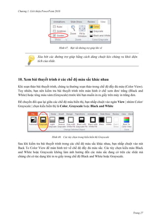 2010

47. Bật/ tắt đường trợ giúp khi vẽ

Xóa bớt các đường trợ giúp bằng cách dùng chuột kéo chúng ra khỏi diện
tích của slide.

10. Xem bài thuyết trình ở các c

màu sắc khác nhau
đầy đủ
đen

thuyết trình,
Tuy nhiên,

thuyết trình
(Grayscale) trước

.

Để chuyển đổi qua lại giữa các chế độ màu hiển thị, bạn n
Grayscale | chọn kiểu hiển thị là Color, Grayscale
Black and White

48.

tùy chọn trong

(Color View).

View | nhóm Color/

ayscale

Sau khi kiểm tra bài thuyết trình trong các chế độ màu sắc khác nhau,
màn hình
về
sắc.
a

các
ayscale.

Trang 27

 