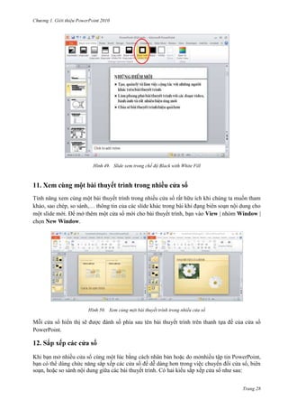 2010

49. Slide xem trong chế độ Black with White Fill

11. Xem cùng một bài thuyết trình trong nhiều cửa sổ
Tính năng xem cùng một bài thuyết trình trong nhiều cửa sổ rất hữu ích khi chúng ta muốn tham
khảo, sao chép, so sánh,… thông tin của các slide khác trong bài khi đạng biên soạn nội dung cho
một slide mới. Để mở thêm một cửa sổ mới cho bài thuyết trình, bạn vào View | nhóm Window |
chọn New Window.

50. Xem củng một bài thuyết trình trong nhiều cửa sổ

Mỗi cửa sổ hiển thị sẽ được đánh số phía sau tên bài thuyết trình trên thanh tựa đề của cửa sổ
PowerPoint.

12.
Khi b

P
để dễ dàng hơn trong việc chuyển đổi cửa sổ, biên
soạn, hoặc so sánh nội dung giữa các bài thuyết trình. Có hai kiểu sắp xếp cửa sổ như sau:
Trang 28

 