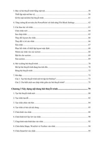 3. Bảo vệ bài thuyết trình bằng mật mã ...................................................................................... 58
Thiết lập mật mã bảo vệ .......................................................................................................... 58
Gỡ bỏ mật mã khỏi bài thuyết trình ........................................................................................ 61
4. Tăng cường độ an toàn cho PowerPoint với tính năng File Block Settings ........................... 62
5. Các thao tác với slide .............................................................................................................. 63
Chèn slide mới ........................................................................................................................ 64
Sao chép slide ......................................................................................................................... 65
Thay đổi layout cho slide ........................................................................................................ 66
Thay đổi vị trí các slide ........................................................................................................... 66
Xóa slide ................................................................................................................................. 67
Phục hồi slide về thiết lập layout mặc định ............................................................................ 68
Nhóm các slide vào các section .............................................................................................. 68
Đặt tên cho section .................................................................................................................. 69
Xóa section.............................................................................................................................. 69
6. Mở và đóng bài thuyết trình ................................................................................................... 70
Mở lại bài thuyết trình đang lưu trên đĩa ................................................................................ 70
Đóng bài thuyết trình .............................................................................................................. 72
7. Hỏi đáp ................................................................................................................................... 73
Câu 1. Tạo bài thuyết trình mới từ tập tin Outline? ................................................................ 73
Câu 2. Cho biết cách sao chép slide giữa các bài thuyết trình? .............................................. 75

Chương 3 Xây dựng nội dung bài thuyết trình ................................................... 79
1. Tạo bài thuyết trình mới ......................................................................................................... 80
2. Tạo slide tựa đề....................................................................................................................... 82
3. Tạo slide chứa văn bản ........................................................................................................... 84
4. Tạo slide có hai cột nội dung .................................................................................................. 85
5. Chèn hình vào slide ................................................................................................................ 88
6. Chèn hình từ Clip Art vào slide .............................................................................................. 90
7. Chụp hình màn hình đưa vào slide ......................................................................................... 92
8. Chèn thêm Shape, WordArt và Textbox vào slide ................................................................. 94
9. Chèn SmartArt vào slide......................................................................................................... 95

 