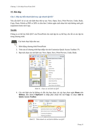 2010

15. Hỏi đáp
Câu 1. Hãy tùy biến thanh lệnh truy cập nhanh (QAT)?
Yêu cầu QAT sẽ có các nút lệnh theo thứ tự sau: New, Open, Save, Print Preview, Undo, Redo,
Copy, Paste, Pulish as PDF or XPS và chia làm 2 nhóm ngăn cách nhau bởi một đường ranh giới
(separator) trước nút Copy.
Trả lời:
Chúng ta có thể tùy biến QAT của PowerPoint cho một tập tin cụ thể hay cho tất cả các tập tin
trong chương trình.
Các bước thực hiện như sau:
1. Khởi động chương trình PowerPoint
2. Trên cửa sổ chương trình bạn nhấp vào nút Customize Quick Access Toolbar ( )
3. Bạn tích chọn các nút lệnh sau: New, Open, Save, Print Preview, Undo, Redo.

54. Chọn các nút lệnh vào QAT

4. Các nút lệnh còn lại không có sẵn cho bạn chọn, do vậy bạn chọn ngăn Home trên
Ribbon, đến nhóm Clipboard và nhấp phải chuột lên nút Copy và chọn Add to
Quick Access Toolbar.

55. Thêm nhanh các nút lệnh từ Ribbon vào QAT
Trang 31

 
