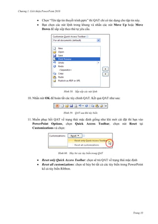 2010

Chọn “Tên tập tin thuyết trình.pptx” thì QAT chỉ có tác dụng cho tập tin này.
Bạn chọn các nút lệnh trong khung và nhấn các nút Move Up hoặc Move
Down để sắp xếp theo thứ tự yêu cầu.

58. Sắp xếp các nút lệnh

10. Nhấn nút OK để hoàn tất các tùy chỉnh QAT. Kết quả QAT như sau:

59. QAT sau khi tùy biến

11. Muốn phục hồi QAT về trạng thái mặc định giống như khi mới cài đặt thì bạn vào
PowerPoint Options, chọn Quick Access Toolbar, chọn nút Reset tại
Customizations và chọn:

60. Hủy bỏ các tùy biến trong QAT

Reset only Quick Access Toolbar: chọn sẽ trả QAT về trạng thái mặc định
Reset all customizations: chọn sẽ hủy bỏ tất cả các tùy biến trong PowerPoint
kể cả tùy biến Ribbon.

Trang 33

 