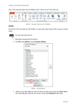 2010

Câu 2. Tạo một ngăn lệnh mới trên Ribbon tên là “Lệnh của tui” như hình sau:

61. Tạo ngăn “Lệnh của tui” trên Ribbon

Trả lời:
PowerPoint 2010 cho phép tùy biến Ribbon với giao diện người dùng rất dễ sử dụng và nhanh
chóng.
Các bước thực hiện như sau:
1. Khởi động chương trình PowerPoint
2. Vào File, chọn Options, chọn Customize Ribbon.

62. Tùy biến Riboon

3.

Nhấn vào nút New Tab, một Tab mới được tạo thêm trong danh sách Main Tabs ở
trên. Bạn nhấp phải chuột lên Tab vừa tạo và chọn lệnh Rename để đặt tên lại.

Trang 34

 