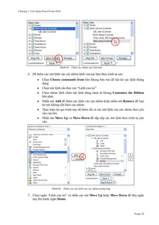 2010

65. Chèn các nhóm vào Tab mới

6. Để thêm các nút lệnh vào các nhóm lệnh vừa tạo làm theo trình tự sau:
Chọn Choose commands from bên khung bên trái để liệt kê các lệnh thông
dụng
Chọn nút lệnh cần đưa vào “Lệnh của tui”
Chọn nhóm lệnh chứa nút lệnh đang chọn từ khung Customize the Ribbon
bên phải.
Nhấn nút Add để thêm các lệnh vào các nhóm hoặc nhấn nút Remove để loại
bỏ nút không cần khỏi các nhóm.
Thực hiện lại qui trình này để thêm tất cả các nút lệnh vào các nhóm theo yêu
cầu câu hỏi.
Nhấn nút Move Up và Move Down để sắp xếp các nút lệnh theo trình tự yêu
cầu.

66. Thêm các nút lệnh vào các nhóm tương ứng

7. Chọn ngăn “Lệnh của tui” và nhấn các nút Move Up hoặc Move Down để đưa ngăn
này lên trước ngăn Home.

Trang 36

 