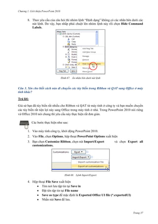 2010

8. Theo yêu cầu của câu hỏi thì nhóm lệnh “Định dạng” không có các nhãn bên dưới các
nút lệnh. Do vậy, bạn nhấp phải chuột lên nhóm lệnh này rồi chọn Hide Command
Labels.

67. Ẩn nhãn bên dưới nút lệnh

Câu 3. Xin cho biết cách nào di chuyển các tùy biến trong Ribbon và QAT sang Office ở máy
tính khác?
Trả lời:
Giả sử bạn đã tùy biến rất nhiều cho Ribbon và QAT từ máy tính ở công ty và bạn muốn chuyển
các tùy biến rất tiện lợi này sang Office trong máy tính ở nhà. Trong PowerPoint 2010 nói riêng
và Office 2010 nói chung thì yêu cầu này thực hiện rất đơn giản.
Các bước thực hiện như sau:
1. Vào máy tính công ty, khởi động PowerPoint 2010.
2. Vào File, chọn Options, hộp thoại PowerPoint Options xuất hiện
3. Bạn chọn Customize Ribbon, chọn nút Import/Export
customizations.

và chọn Export all

68. Lệnh Inport/Export

4. Hộp thoại File Save xuất hiện
Tìm nơi lưu tập tin tại Save in
Đặt tên tập tin tại File name
Save as type để mặc định là Exported Office UI file (*.exportedUI)
Nhấn nút Save để lưu.

Trang 37

 