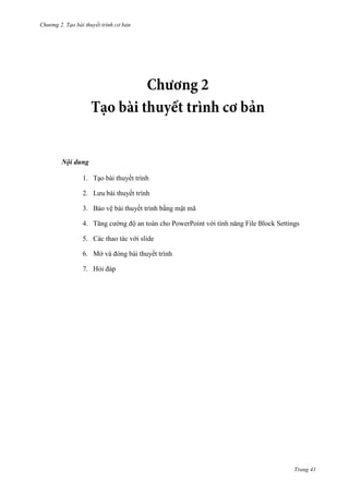 Chương 2. Tạo bài thuyết trình cơ bản

Nội dung
1. Tạo bài thuyết trình
2. Lưu bài thuyết trình
3. Bảo vệ bài thuyết trình bằng mật mã
4. Tăng cường độ an toàn cho PowerPoint với tính năng File Block Settings
5. Các thao tác với slide
6. Mở và đóng bài thuyết trình
7. Hỏi đáp

Trang 41

 