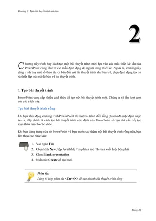 Chương 2. Tạo bài thuyết trình cơ bản

2
hương này trình bày cách tạo một bài thuyết trình mới dựa vào các mẫu thiết kế sẵn của
PowerPoint cũng như từ các mẫu định dạng do người dùng thiết kế. Ngoài ra, chương này
cũng trình bày một số thao tác cơ bản đối với bài thuyết trình như lưu trữ, chọn định dạng tập tin
và thiết lập mật mã để bảo vệ bài thuyết trình.

C

1. Tạo bài thuyết trình
PowerPoint cung cấp nhiều cách thức để tạo một bài thuyết trình mới. Chúng ta sẽ lần lượt xem
qua các cách này.

Tạo bài thuyết trình rỗng
Khi bạn khởi động chương trình PowerPoint thì một bài trình diễn rỗng (blank) đã mặc định được
tạo ra, đây chính là cách tạo bài thuyết trình mặc định của PowerPoint và bạn chỉ cần tiếp tục
soạn thảo nội cho các slide.
Khi bạn đang trong cửa sổ PowerPoint và bạn muốn tạo thêm một bài thuyết trình rỗng nữa, bạn
làm theo các bước sau:
1. Vào ngăn File
2. Chọn lệnh New, hộp Available Templates and Themes xuất hiện bên phải
3. Chọn Blank presentation
4. Nhấn nút Create để tạo mới.

Phím tắt:
Dùng tổ hợp phím tắt <Ctrl+N> để tạo nhanh bài thuyết trình rỗng

Trang 42

 