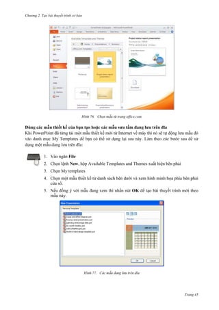 Chương 2. Tạo bài thuyết trình cơ bản

76. Chọn

Khi PowerPoint đã từng tải
My Templates

thiết kế mới
có thể

trang office.com

về máy
.

nó sẽ

:
1. Vào ngăn File
2. Chọn lệnh New, hộp Available Templates and Themes xuất hiện bên phải
3. Chọn My templates
4. Chọn một mẫu thiết kế từ danh sách bên dưới và xem hình minh họa phía bên phải
cửa sổ.
5. Nếu đồng ý với mẫu đang xem thì nhấn nút OK để tạo bài thuyết trình mới theo
mẫu này.

77.

Trang 45

 