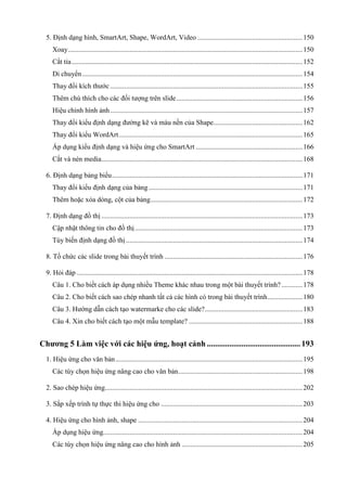 5. Định dạng hình, SmartArt, Shape, WordArt, Video ............................................................ 150
Xoay ...................................................................................................................................... 150
Cắt tỉa .................................................................................................................................... 152
Di chuyển .............................................................................................................................. 154
Thay đổi kích thước .............................................................................................................. 155
Thêm chú thích cho các đối tượng trên slide ........................................................................ 156
Hiệu chỉnh hình ảnh .............................................................................................................. 157
Thay đổi kiểu định dạng đường kẽ và màu nền của Shape................................................... 162
Thay đổi kiểu WordArt ......................................................................................................... 165
Áp dụng kiểu định dạng và hiệu ứng cho SmartArt ............................................................. 166
Cắt và nén media ................................................................................................................... 168
6. Định dạng bảng biểu ............................................................................................................. 171
Thay đổi kiểu định dạng của bảng ........................................................................................ 171
Thêm hoặc xóa dòng, cột của bảng ....................................................................................... 172
7. Định dạng đồ thị ................................................................................................................... 173
Cập nhật thông tin cho đồ thị ................................................................................................ 173
Tùy biến định dạng đồ thị ..................................................................................................... 174
8. Tồ chứ

ết trình ............................................................................... 176

9. Hỏi đáp ................................................................................................................................. 178
Câu 1. Cho biết cách áp dụng nhiều Theme khác nhau trong một bài thuyết trình? ............ 178
Câu 2. Cho biết cách sao chép nhanh tất cả các hình có trong bài thuyết trình .................... 180
Câu 3. Hướng dẫn cách tạo watermarke cho các slide?........................................................ 183
Câu 4. Xin cho biết cách tạo một mẫu template? ................................................................. 188

Chương 5 Làm việc với các hiệu ứng, hoạt cảnh .............................................. 193
1. Hiệu ứng cho văn bản ........................................................................................................... 195
Các tùy chọn hiệu ứng nâng cao cho văn bản ....................................................................... 198
2. Sao chép hiệu ứng................................................................................................................. 202
3. Sắp xếp trình tự thực thi hiệu ứng cho ................................................................................. 203
4. Hiệu ứng cho hình ảnh, shape .............................................................................................. 204
Áp dụng hiệu ứng.................................................................................................................. 204
Các tùy chọn hiệu ứng nâng cao cho hình ảnh ..................................................................... 205

 
