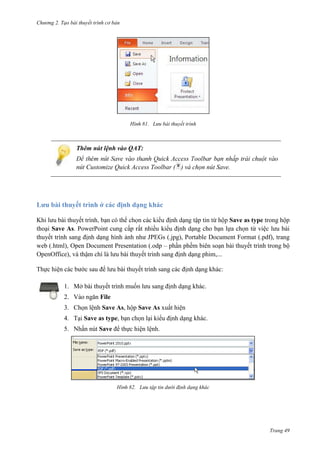 Chương 2. Tạo bài thuyết trình cơ bản

81. Lưu bài thuyết trình

Thêm nút lệnh vào QAT:
nhấp trái chuột
Customize Quick Access Toolbar ( ) và chọn nút Save.

Lưu bài thuyết trình ở các định dạng khác
Khi lưu bài thuyết trình
tập tin
Save as type trong hộp
thoại Save As. PowerPoint cung cấp rất nhiều kiểu định dạng cho bạn lựa chọn từ việc lưu bài
thuyết trình sang định dạng hình ảnh như JPEGs (.jpg), Portable Document Format (.pdf), trang
web (.html), Open Document Presentation (.odp – phần phềm biên soạn bài thuyết trình trong bộ
OpenOffice), và thậm chí là lưu bài thuyết trình sang định dạng phim,...
Thực hiện các bước sau để lưu bài thuyết trình sang các định dạng khác:
1. Mở bài thuyết trình muốn lưu sang định dạng khác.
2. Vào ngăn File
3. Chọn lệnh Save As, hộp Save As xuất hiện
4. Tại Save as type, bạn chọn lại kiểu định dạng khác.
5. Nhấn nút Save để thực hiện lệnh.

82. Lưu tập tin dưới định dạng khác

Trang 49

 