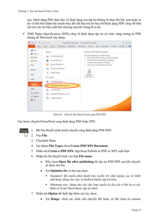 Chương 2. Tạo bài thuyết trình cơ bản

nay. Định dạng PDF đảm bảo về định dạng của tập tin không bị thay đổi khi xem hoặc in
ấn và khá khó khăn khi muốn thay đổi dữ liệu mà nó lưu trữ.Định dạng PDF cũng rất hữu
ích cho các tài liệu xuất bản thương mại khi mang đi in ấn.
 XML Paper Specification (XPS) cũng là định dạng tập tin có chức năng tương tự PDF
nhưng do Microsoft xây dựng.

85. Chuyển bài thuyết trình sang PDF/XPS

C

chuyển PowerPoint sang định dạng PDF hoặc XPS:
1. Mở bài thuyết trình muốn chuyển sang định dạng PDF/XPS.
2.

File

3. Chọnlệnh Share
4.

nhóm File Types chọn Create PDF/XPS Document

5. Nhấn nút Create a PDF/XPS, hộp thoại Publish as PDF or XPS xuất hiện
6. Nhập tên bài thuyết trình
Nếu c

File name

Open file after publishing
.

Optimize for

/XPS sa

:


).

).
7.

Option
i Range

thêm

:
có thể

Trang 55

 