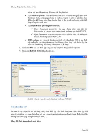 Chương 2. Tạo bài thuyết trình cơ bản

show mà bạn đã tạo trước đó trong bài thuyết trình.
Publish options
ra
handout, slide, notes pages hoặc là outline. Ngoài ra còn có

kiểu

Tại Include non-printing information:


Document properties
/XPS.


/XPS.
PDF options:
.
8. Nhấn nút OK sau khi thiết lập xong các tùy chọn và đóng cửa sổ Options
9. Nhấn nút Publish để bắt đầu chuyển đổi.

86. Các tùy chọn khi chuyển bài thuyết trình sang PDF/XPS

Tùy chọn lưu trữ
Có một số tùy chọn khi lưu trữ đáng chú ý như thiết lập kiểu định dạng mặc định, thiết lập thời
gian lưu tự động với mục đích phục hồi khi có sự cố, qui định thư mục lưu trữ mặc định, thiết lập
nhúng font chữ ngay trong bài thuyết trình,…
Thay đổi định dạng tập tin mặc định

Trang 56

 