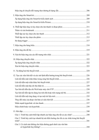 Hiệu ứng di chuyển đối tượng theo đường đi dựng sẵn ........................................................ 206
5. Hiệu ứng cho SmartArt......................................................................................................... 209
Áp dụng hiệu ứng cho SmartArt kiểu danh sách .................................................................. 209
Áp dụng hiệu ứng cho SmartArt kiểu Picture ....................................................................... 210
6. Thiết lập hiệu ứng và tùy chọn cho âm thanh và đoạn phim ................................................ 211
Thêm và xóa bookmark ........................................................................................................ 211
Thiết lập các tùy chọn cho âm thanh .................................................................................... 212
Thiết lập các tùy chọn cho phim ........................................................................................... 215
Sử dụng trigger ..................................................................................................................... 217
7. Hiệu ứng cho bảng biểu ........................................................................................................ 218
8. Hiệu ứng cho đồ thị .............................................................................................................. 219
9. Xóa bỏ hiệu ứng của các đối tượng trên slide ...................................................................... 221
10. Hiệu ứng chuyển slide ........................................................................................................ 222
Áp dụng hiệu ứng chuyển slide ............................................................................................ 222
Xóa bỏ hiệu ứng chuyển slide ............................................................................................... 223
11. Tự động hoá bài thuyết trình .............................................................................................. 224
12. Tạo các siêu liên kết và các nút lệnh điều hướng trong bài thuyết trình ............................ 226
Liên kết đến một slide khác trong cùng bài thuyết trình....................................................... 226
Liên kết đến một slide khác bài thuyết trình ......................................................................... 227
Liên kết đến một địa chỉ thư điện tử ..................................................................................... 229
................................................................. 230
ạng nội bộ ......................................... 232
.............................................................. 235
Thay đổi màu của đoạn văn bản có siêu liên kết .................................................................. 236
Nhấn mạnh hyperlink với âm thanh ...................................................................................... 237
............................................................................................. 238
13. Hỏi đáp ............................................................................................................................... 240
Câu 1. Trình bày cách thiết lập nhanh các hiệu ứng cho tất cả các slide? ............................ 240
Câu 2. Trình bày cách tạo nhanh bộ nút điều hướng cho tất cả các slide trong bài thuyết
trình? ..................................................................................................................................... 241
Câu 3. Có cách nào không cho hiệu đường gạch dưới của văn bản
có hyperlink hay không? ............................................................................................ 244

 