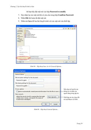 Chương 2. Tạo bài thuyết trình cơ bản

bạn hãy đặt mật mã

Password ro modify

7. Xác nhận lại các mật mã khi có yêu cầu trong hộp Comfirm Password.
8. Nhấn OK khi hoàn tất đặt mật mã
9. Nhấn nút Save để lưu bài thuyết trình với các mật mã vừa thiết lập.

88.

i
.

89.

Trang 59

 