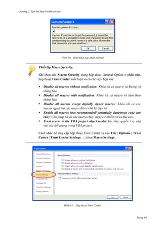 Chương 2. Tạo bài thuyết trình cơ bản

90.

Thiết lập Macro Security:
Macro Security trong hộp thoại General Option ở phần trên
Trust Center
và có các tùy chọn sau:


Disable all macros without notification



Disable all macros with notification



Disable all macros except digitally signed macros
.
Enable all macros (not recommendedl potentially dangerous code can
run)
.
Trust access to the VBA project object model:
.




Cách khác để truy cập hộp thoại Trust Center là vào File | Options | Trust
Center | Trust Center Settings… | chọn Macro Settings.

91.

Trang 60

 